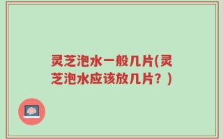 灵芝泡水一般几片(灵芝泡水应该放几片？)