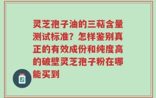 灵芝孢子油的三萜含量测试标准？怎样鉴别真正的有效成份和纯度高的破壁灵芝孢子粉在哪能买到