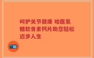 呵护关节健康 哈医氨糖软骨素钙片助您轻松迈步人生