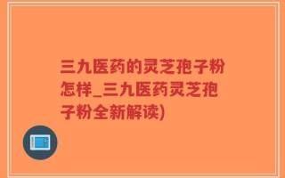 三九医药的灵芝孢子粉怎样_三九医药灵芝孢子粉全新解读)