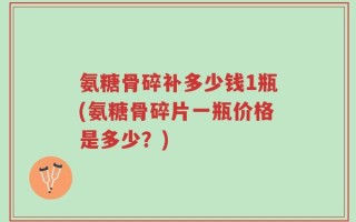 氨糖骨碎补多少钱1瓶(氨糖骨碎片一瓶价格是多少？)