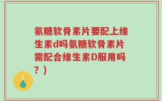 氨糖软骨素片要配上维生素d吗氨糖软骨素片需配合维生素D服用吗？)