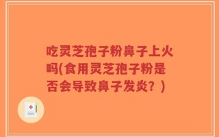 吃灵芝孢子粉鼻子上火吗(食用灵芝孢子粉是否会导致鼻子发炎？)