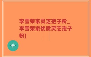 李雪荣家灵芝孢子粉_李雪荣家优质灵芝孢子粉)