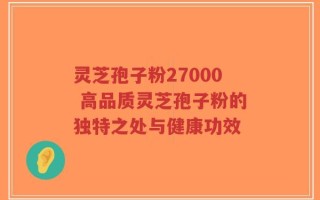 灵芝孢子粉27000 高品质灵芝孢子粉的独特之处与健康功效
