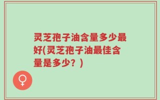 灵芝孢子油含量多少最好(灵芝孢子油最佳含量是多少？)