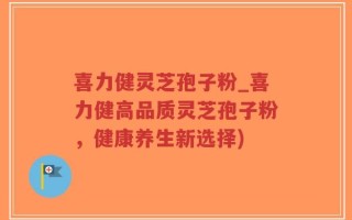 喜力健灵芝孢子粉_喜力健高品质灵芝孢子粉，健康养生新选择)