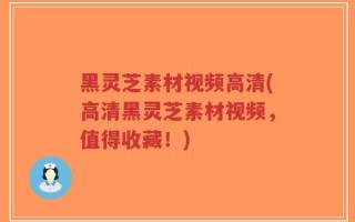 黑灵芝素材视频高清(高清黑灵芝素材视频，值得收藏！)