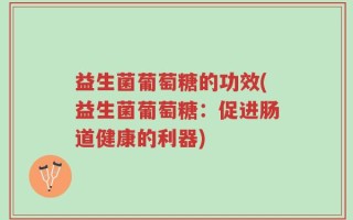 益生菌葡萄糖的功效(益生菌葡萄糖：促进肠道健康的利器)