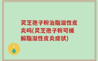灵芝孢子粉治脂溢性皮炎吗(灵芝孢子粉可缓解脂溢性皮炎症状)