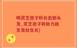 喝灵芝孢子粉长出新头发_灵芝孢子粉助力新生发丝生长)