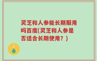 灵芝和人参能长期服用吗百度(灵芝和人参是否适合长期使用？)