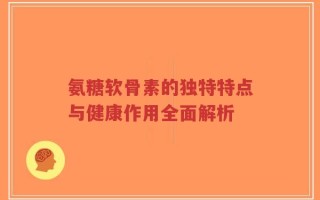氨糖软骨素的独特特点与健康作用全面解析