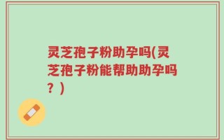 灵芝孢子粉助孕吗(灵芝孢子粉能帮助助孕吗？)