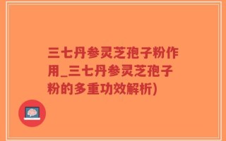 三七丹参灵芝孢子粉作用_三七丹参灵芝孢子粉的多重功效解析)