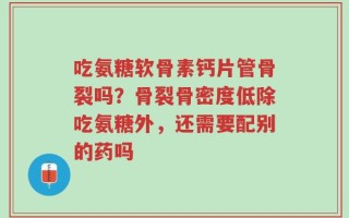 吃氨糖软骨素钙片管骨裂吗？骨裂骨密度低除吃氨糖外，还需要配别的药吗