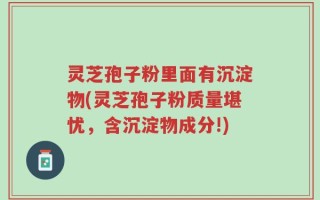 灵芝孢子粉里面有沉淀物(灵芝孢子粉质量堪忧，含沉淀物成分!)