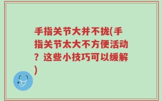 手指关节大并不拢(手指关节太大不方便活动？这些小技巧可以缓解)