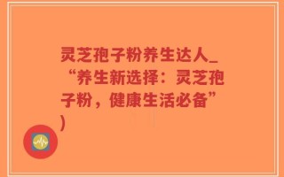 灵芝孢子粉养生达人_“养生新选择：灵芝孢子粉，健康生活必备”)
