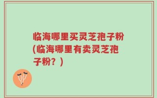 临海哪里买灵芝孢子粉(临海哪里有卖灵芝孢子粉？)