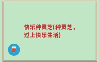 快乐种灵芝(种灵芝，过上快乐生活)