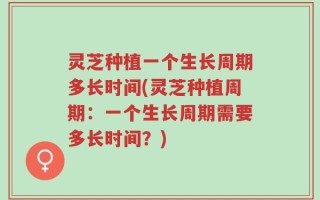 灵芝种植一个生长周期多长时间(灵芝种植周期：一个生长周期需要多长时间？)
