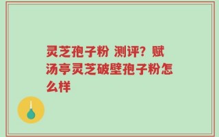灵芝孢子粉 测评？赋汤亭灵芝破壁孢子粉怎么样