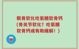 髌骨软化吃氨糖软骨钙(骨关节软化？吃氨糖软骨钙或有助缓解！)