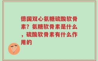 德国双心氨糖硫酸软骨素？氨糖软骨素是什么，硫酸软骨素有什么作用的