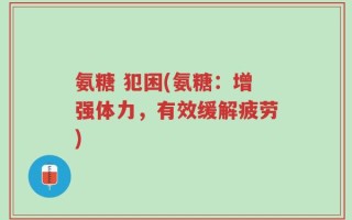 氨糖 犯困(氨糖：增强体力，有效缓解疲劳)