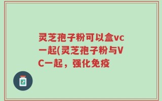 灵芝孢子粉可以盒vc一起(灵芝孢子粉与VC一起，强化免疫