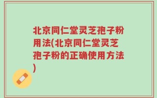 北京同仁堂灵芝孢子粉用法(北京同仁堂灵芝孢子粉的正确使用方法)