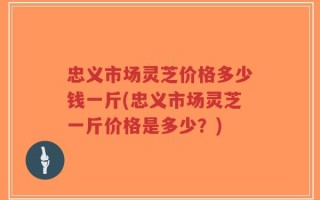 忠义市场灵芝价格多少钱一斤(忠义市场灵芝一斤价格是多少？)