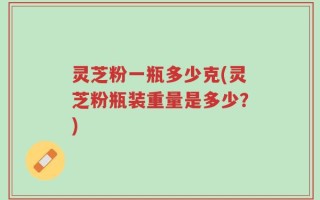 灵芝粉一瓶多少克(灵芝粉瓶装重量是多少？)