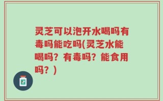 灵芝可以泡开水喝吗有毒吗能吃吗(灵芝水能喝吗？有毒吗？能食用吗？)