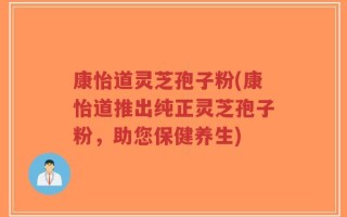 康怡道灵芝孢子粉(康怡道推出纯正灵芝孢子粉，助您保健养生)