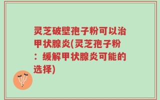 灵芝破壁孢子粉可以治甲状腺炎(灵芝孢子粉：缓解甲状腺炎可能的选择)