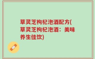 草灵芝枸杞泡酒配方(草灵芝枸杞泡酒：美味养生佳饮)