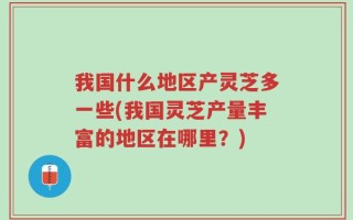 我国什么地区产灵芝多一些(我国灵芝产量丰富的地区在哪里？)