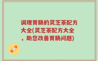 调理胃肠的灵芝茶配方大全(灵芝茶配方大全，助您改善胃肠问题)