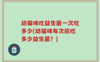 幼猫咪吃益生菌一次吃多少(幼猫咪每次应吃多少益生菌？)