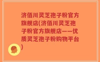 济佰川灵芝孢子粉官方旗舰店(济佰川灵芝孢子粉官方旗舰店——优质灵芝孢子粉购物平台)