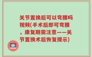 关节置换后可以弯腰吗视频(手术后即可弯腰，康复期需注意——关节置换术后恢复提示)