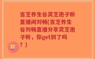吉芝养生谷灵芝孢子粉直播间刘畅(吉芝养生谷刘畅直播分享灵芝孢子粉，你get到了吗？)