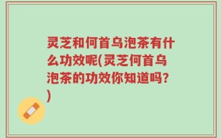 灵芝和何首乌泡茶有什么功效呢(灵芝何首乌泡茶的功效你知道吗？)