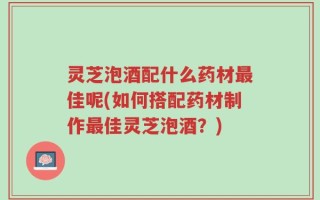 灵芝泡酒配什么药材最佳呢(如何搭配药材制作最佳灵芝泡酒？)