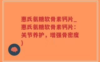 惠氏氨糖软骨素钙片_惠氏氨糖软骨素钙片：关节养护，增强骨密度)
