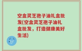 空盒灵芝孢子油礼盒批发(空盒灵芝孢子油礼盒批发，打造健康美好生活)