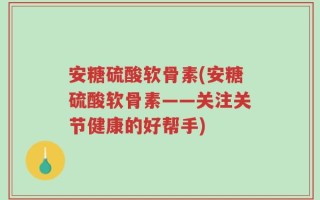 安糖硫酸软骨素(安糖硫酸软骨素——关注关节健康的好帮手)