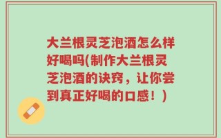 大兰根灵芝泡酒怎么样好喝吗(制作大兰根灵芝泡酒的诀窍，让你尝到真正好喝的口感！)